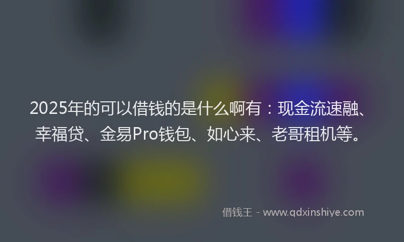 2025年的可以借钱的是什么啊有：现金流速融、幸福贷、金易Pro钱包、如心来、老哥租机等。