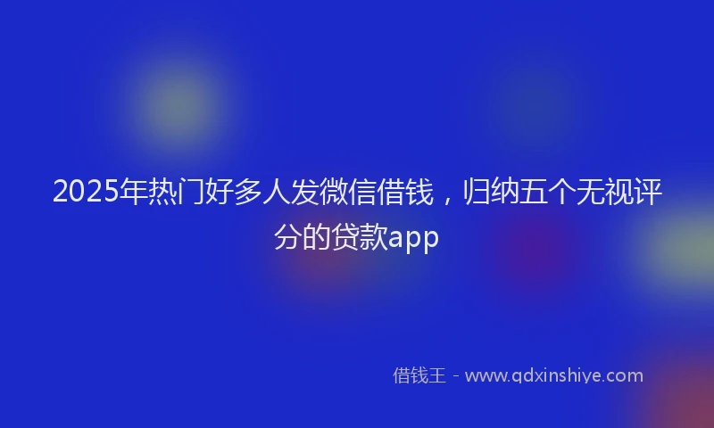 2025年热门好多人发微信借钱，归纳五个无视评分的贷款app