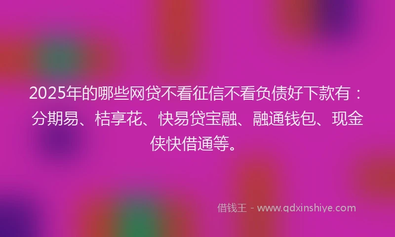 2025年的哪些网贷不看征信不看负债好下款有：分期易、桔享花、快易贷宝融、融通钱包、现金侠快借通等。
