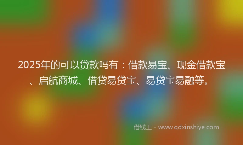 2025年的可以贷款吗有：借款易宝、现金借款宝、启航商城、借贷易贷宝、易贷宝易融等。