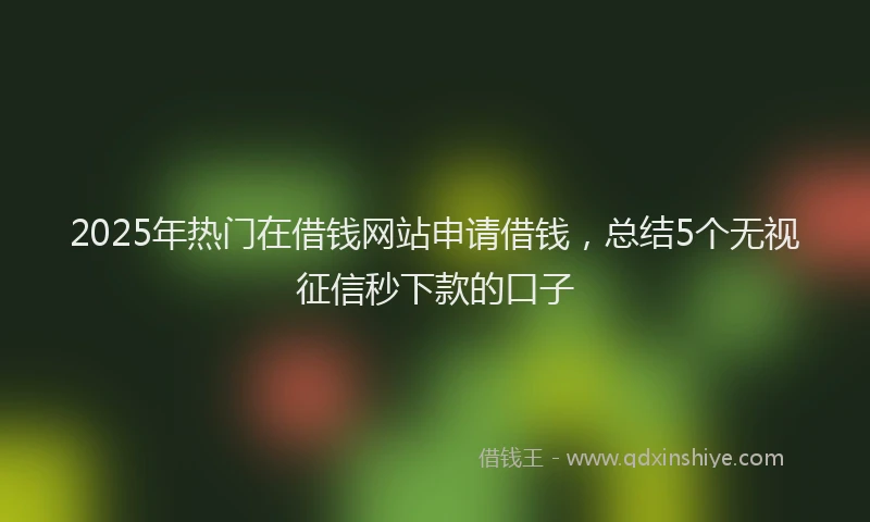 2025年热门在借钱网站申请借钱，总结5个无视征信秒下款的口子