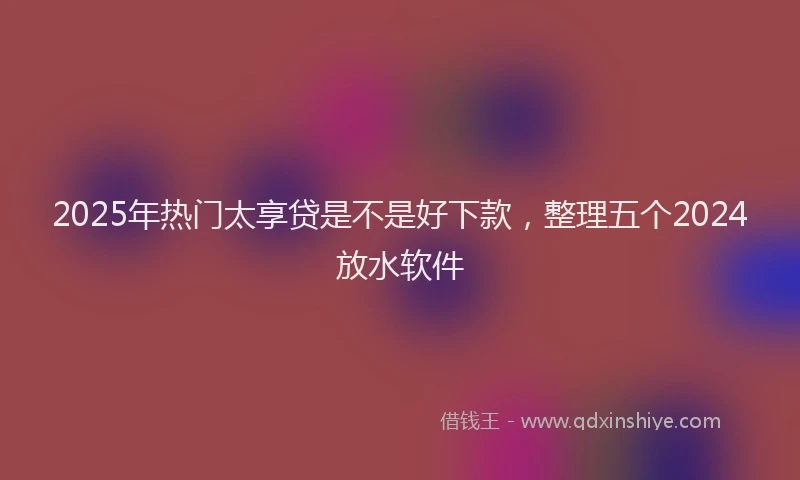 2025年热门太享贷是不是好下款，整理五个2024放水软件