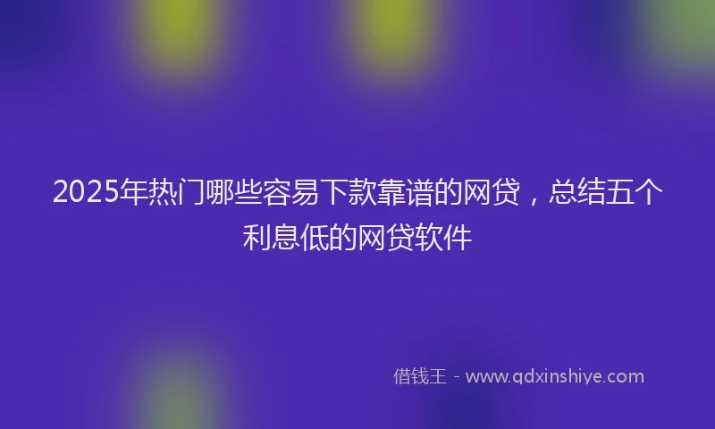 2025年热门哪些容易下款靠谱的网贷，总结五个利息低的网贷软件