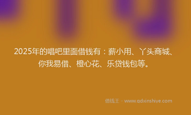 2025年的唱吧里面借钱有：薪小用、丫头商城、你我易借、橙心花、乐贷钱包等。