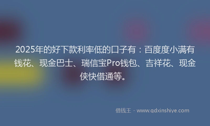 2025年的好下款利率低的口子有：百度度小满有钱花、现金巴士、瑞信宝Pro钱包、吉祥花、现金侠快借通等。