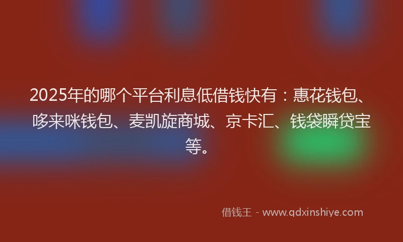 2025年的哪个平台利息低借钱快有：惠花钱包、哆来咪钱包、麦凯旋商城、京卡汇、钱袋瞬贷宝等。