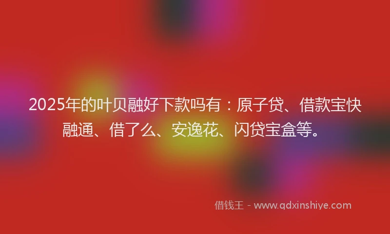 2025年的叶贝融好下款吗有：原子贷、借款宝快融通、借了么、安逸花、闪贷宝盒等。