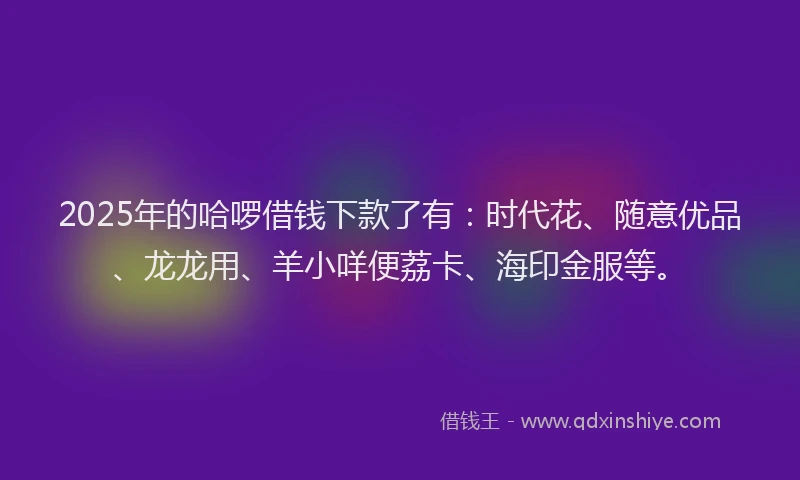 2025年的哈啰借钱下款了有：时代花、随意优品、龙龙用、羊小咩便荔卡、海印金服等。