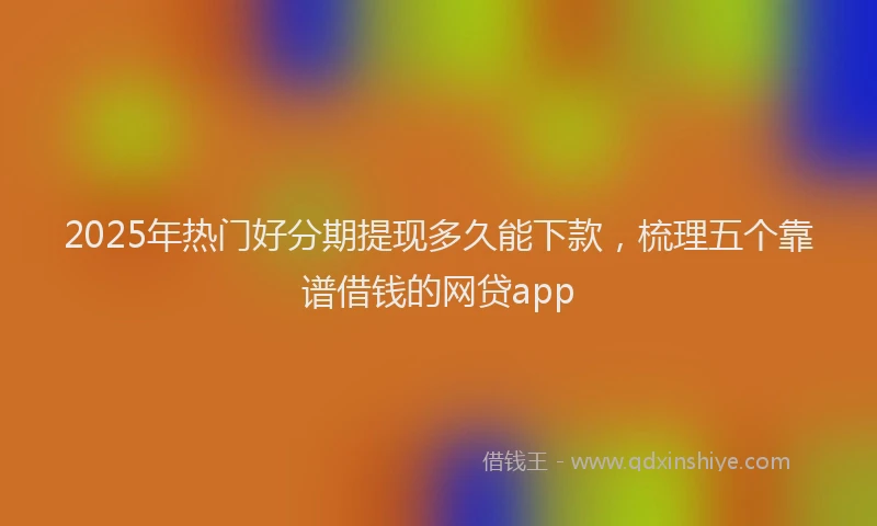 2025年热门好分期提现多久能下款，梳理五个靠谱借钱的网贷app