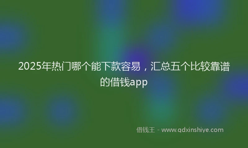 2025年热门哪个能下款容易，汇总五个比较靠谱的借钱app