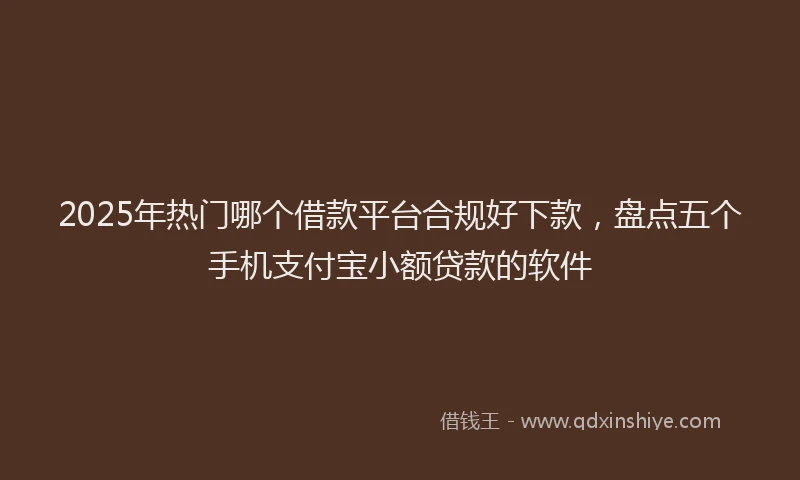 2025年热门哪个借款平台合规好下款，盘点五个手机支付宝小额贷款的软件