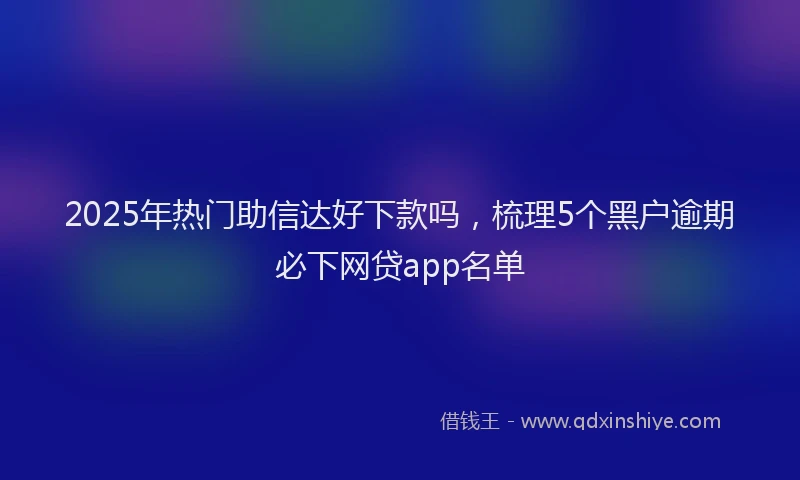 2025年热门助信达好下款吗，梳理5个黑户逾期必下网贷app名单