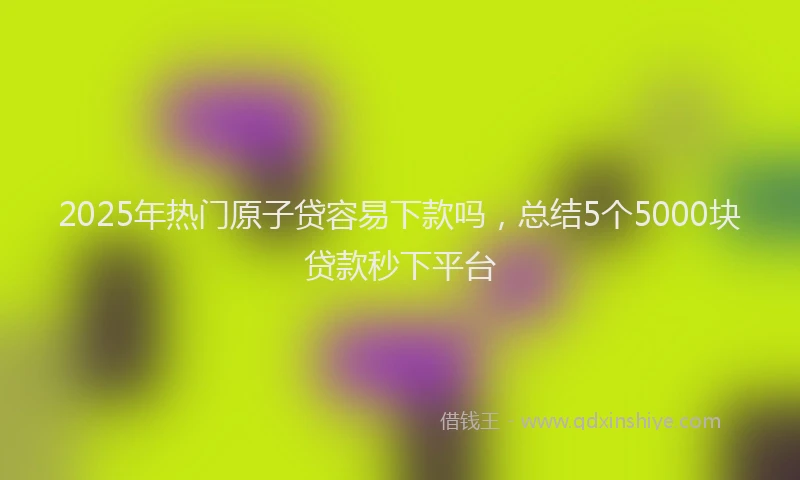 2025年热门原子贷容易下款吗，总结5个5000块贷款秒下平台