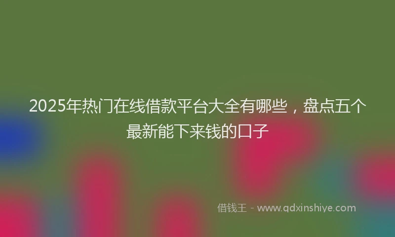 2025年热门在线借款平台大全有哪些，盘点五个最新能下来钱的口子