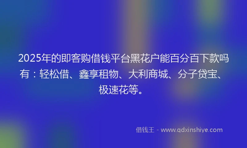 2025年的即客购借钱平台黑花户能百分百下款吗有：轻松借、鑫享租物、大利商城、分子贷宝、极速花等。