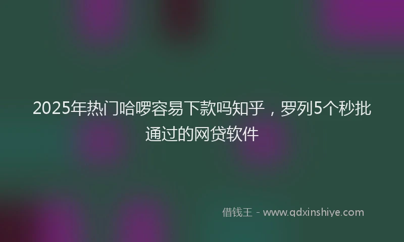 2025年热门哈啰容易下款吗知乎，罗列5个秒批通过的网贷软件