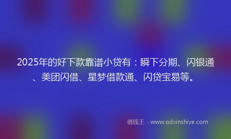 2025年的好下款靠谱小贷有：瞬下分期、闪银通、美团闪借、星梦借款通、闪贷宝易等。