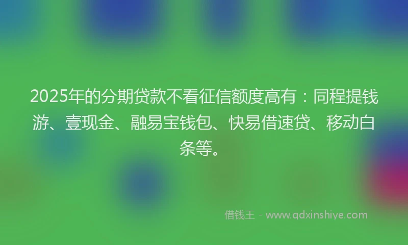 2025年的分期贷款不看征信额度高有：同程提钱游、壹现金、融易宝钱包、快易借速贷、移动白条等。