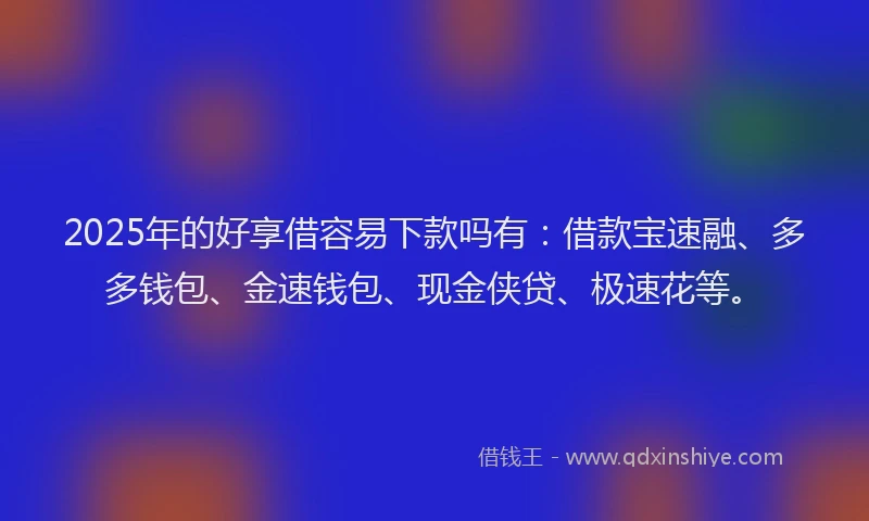 2025年的好享借容易下款吗有：借款宝速融、多多钱包、金速钱包、现金侠贷、极速花等。
