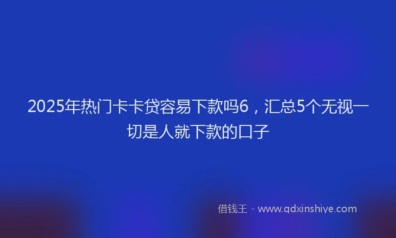 2025年热门卡卡贷容易下款吗6，汇总5个无视一切是人就下款的口子