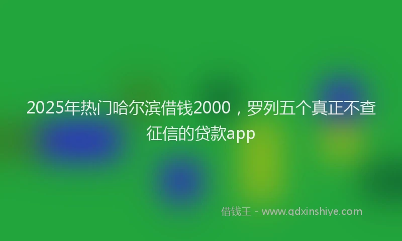 2025年热门哈尔滨借钱2000，罗列五个真正不查征信的贷款app