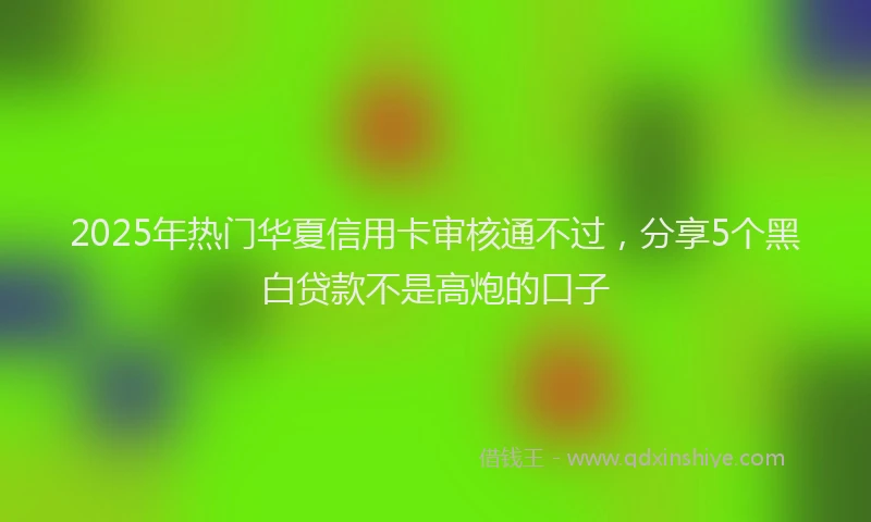 2025年热门华夏信用卡审核通不过，分享5个黑白贷款不是高炮的口子