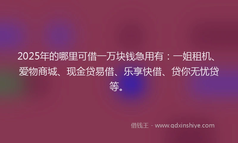 2025年的哪里可借一万块钱急用有：一姐租机、爱物商城、现金贷易借、乐享快借、贷你无忧贷等。