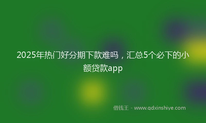 2025年热门好分期下款难吗，汇总5个必下的小额贷款app