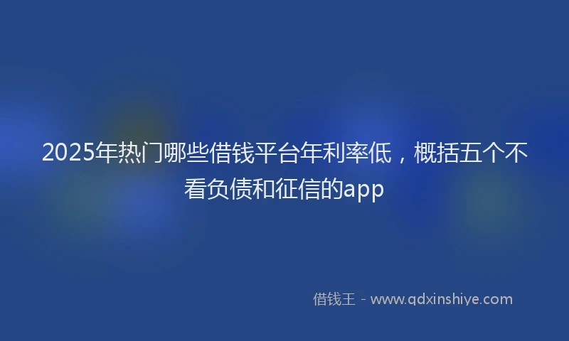 2025年热门哪些借钱平台年利率低，概括五个不看负债和征信的app