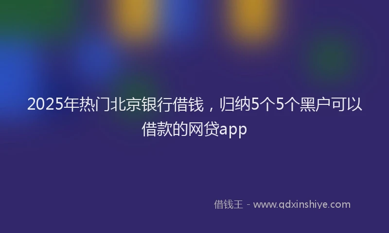 2025年热门北京银行借钱，归纳5个5个黑户可以借款的网贷app