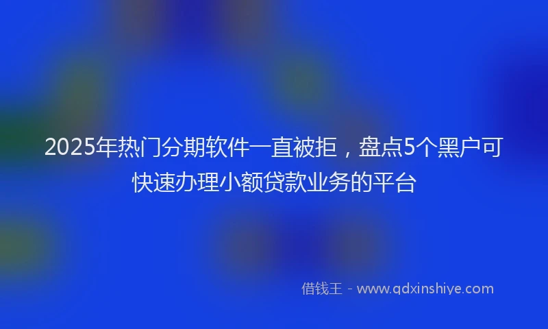 2025年热门分期软件一直被拒，盘点5个黑户可快速办理小额贷款业务的平台