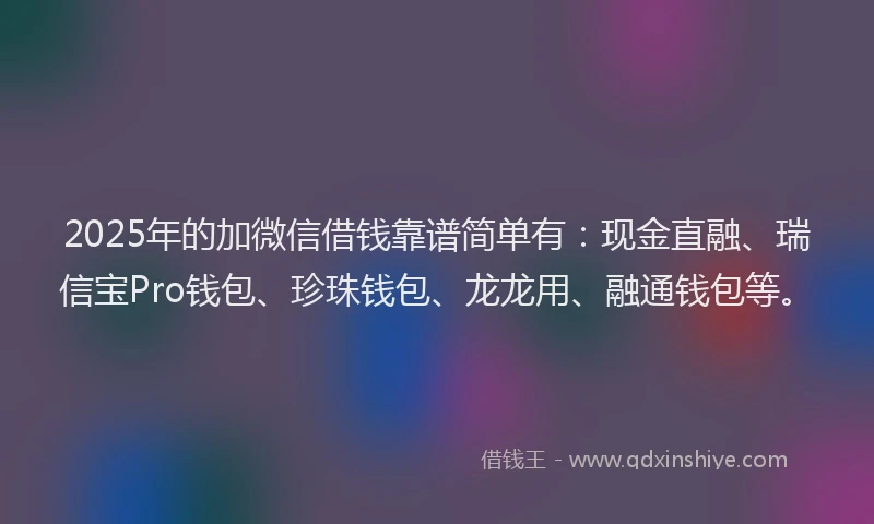 2025年的加微信借钱靠谱简单有：现金直融、瑞信宝Pro钱包、珍珠钱包、龙龙用、融通钱包等。