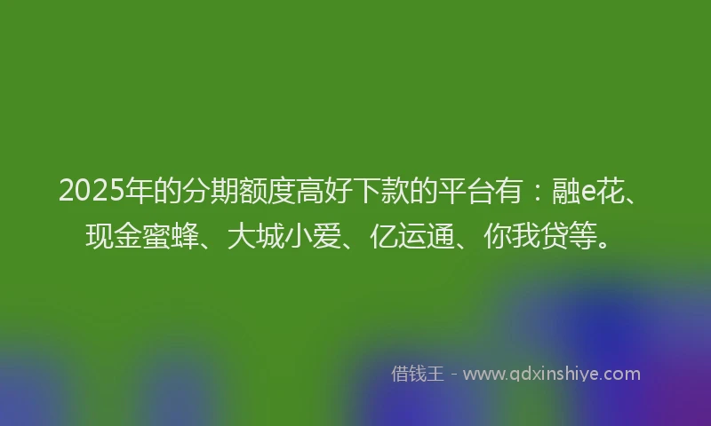 2025年的分期额度高好下款的平台有：融e花、现金蜜蜂、大城小爱、亿运通、你我贷等。