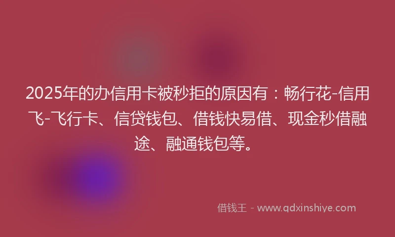 2025年的办信用卡被秒拒的原因有：畅行花-信用飞-飞行卡、信贷钱包、借钱快易借、现金秒借融途、融通钱包等。