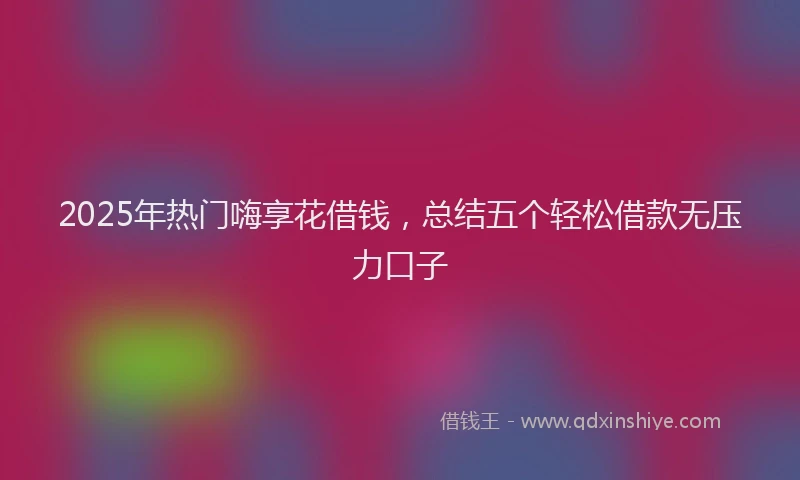 2025年热门嗨享花借钱，总结五个轻松借款无压力口子
