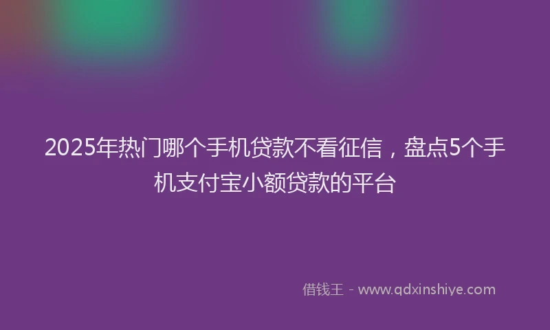 2025年热门哪个手机贷款不看征信，盘点5个手机支付宝小额贷款的平台