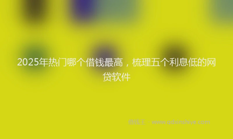 2025年热门哪个借钱最高，梳理五个利息低的网贷软件