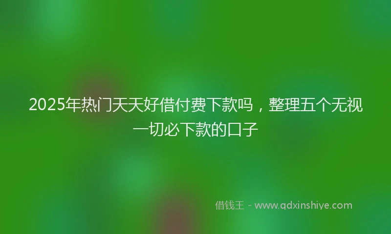 2025年热门天天好借付费下款吗，整理五个无视一切必下款的口子