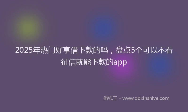 2025年热门好享借下款的吗，盘点5个可以不看征信就能下款的app
