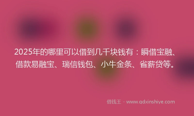 2025年的哪里可以借到几千块钱有：瞬借宝融、借款易融宝、瑞信钱包、小牛金条、省薪贷等。