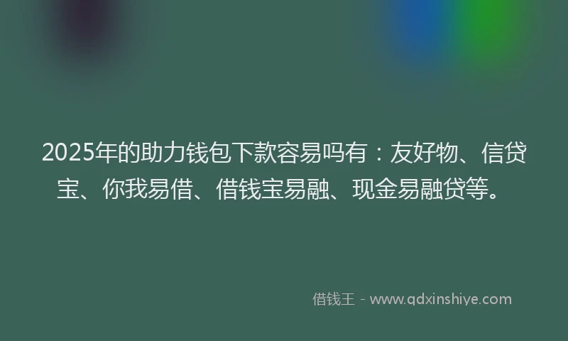 2025年的助力钱包下款容易吗有：友好物、信贷宝、你我易借、借钱宝易融、现金易融贷等。