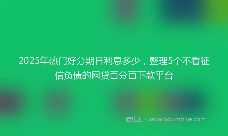 2025年热门好分期日利息多少，整理5个不看征信负债的网贷百分百下款平台