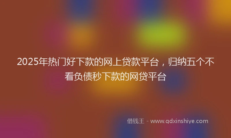 2025年热门好下款的网上贷款平台，归纳五个不看负债秒下款的网贷平台