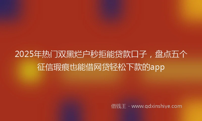 2025年热门双黑烂户秒拒能贷款口子，盘点五个征信瑕疵也能借网贷轻松下款的app