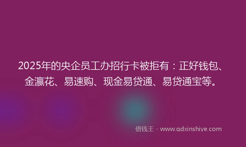 2025年的央企员工办招行卡被拒有：正好钱包、金瀛花、易速购、现金易贷通、易贷通宝等。