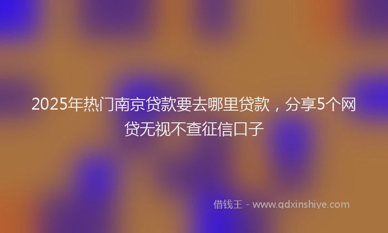 2025年热门南京贷款要去哪里贷款，分享5个网贷无视不查征信口子
