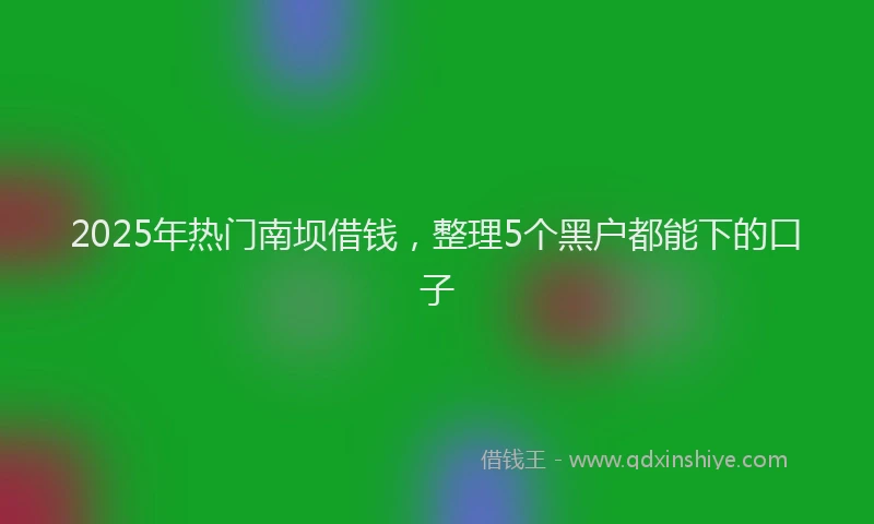 2025年热门南坝借钱，整理5个黑户都能下的口子