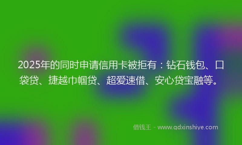 2025年的同时申请信用卡被拒有：钻石钱包、口袋贷、捷越巾帼贷、超爱速借、安心贷宝融等。
