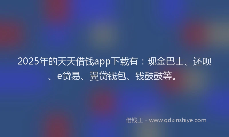 2025年的天天借钱app下载有：现金巴士、还呗、e贷易、翼贷钱包、钱鼓鼓等。