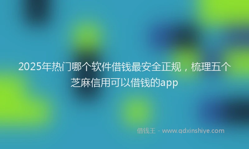 2025年热门哪个软件借钱最安全正规，梳理五个芝麻信用可以借钱的app